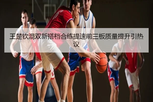 王楚钦混双新搭档合练提速前三板质量提升引热议
