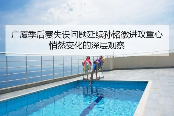 广厦季后赛失误问题延续孙铭徽进攻重心悄然变化的深层观察