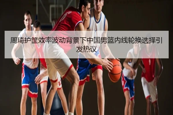 周琦护筐效率波动背景下中国男篮内线轮换选择引发热议