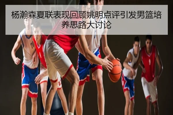 杨瀚森夏联表现回顾姚明点评引发男篮培养思路大讨论