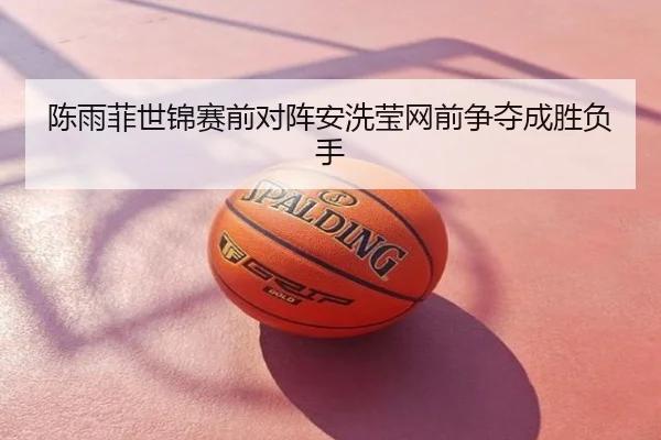 陈雨菲世锦赛前对阵安洗莹网前争夺成胜负手