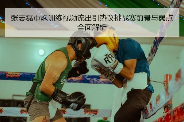 张志磊重炮训练视频流出引热议挑战赛前景与弱点全面解析