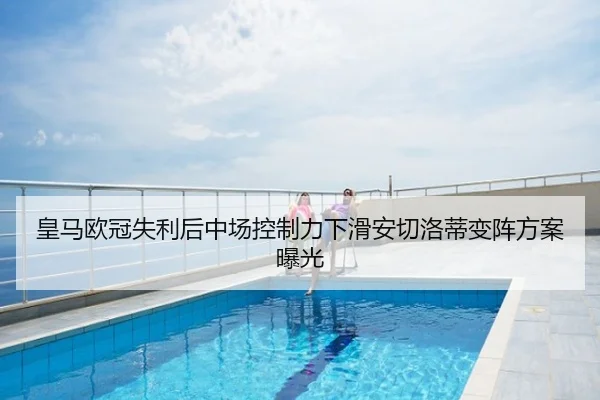 皇马欧冠失利后中场控制力下滑安切洛蒂变阵方案曝光
