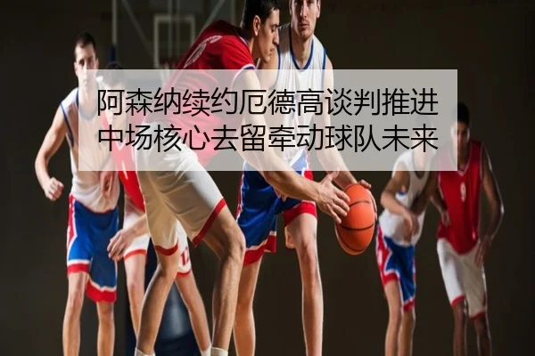 阿森纳续约厄德高谈判推进 中场核心去留牵动球队未来