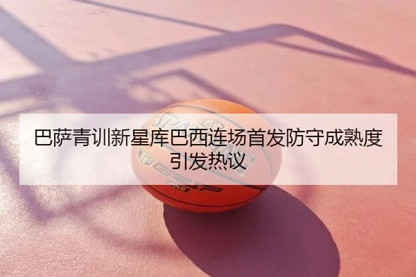 巴萨青训新星库巴西连场首发防守成熟度引发热议